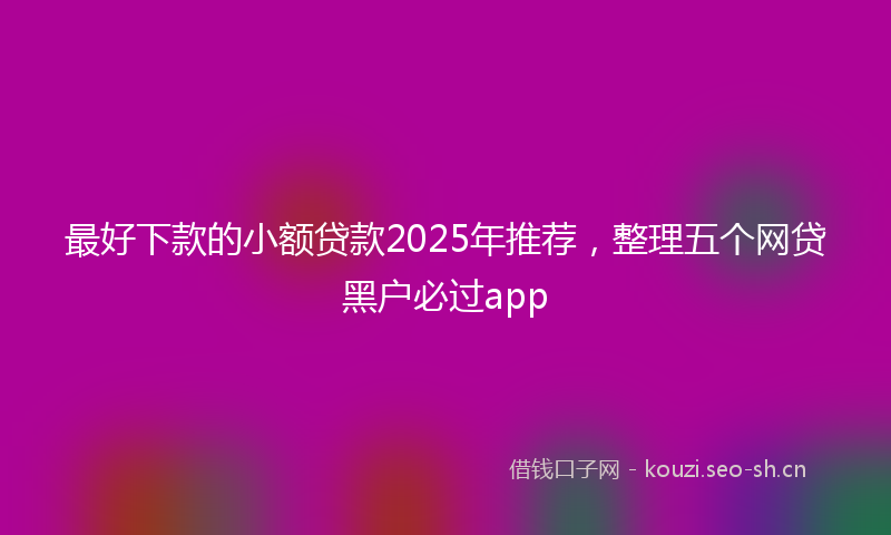 最好下款的小额贷款2025年推荐，整理五个网贷黑户必过app