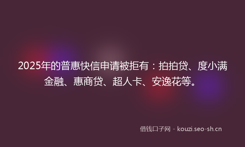 2025年的普惠快信申请被拒有：拍拍贷、度小满金融、惠商贷、超人卡、安逸花等。