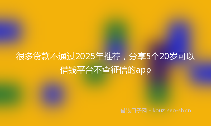 很多贷款不通过2025年推荐,分享5个20岁可以借钱平台不查征信的app