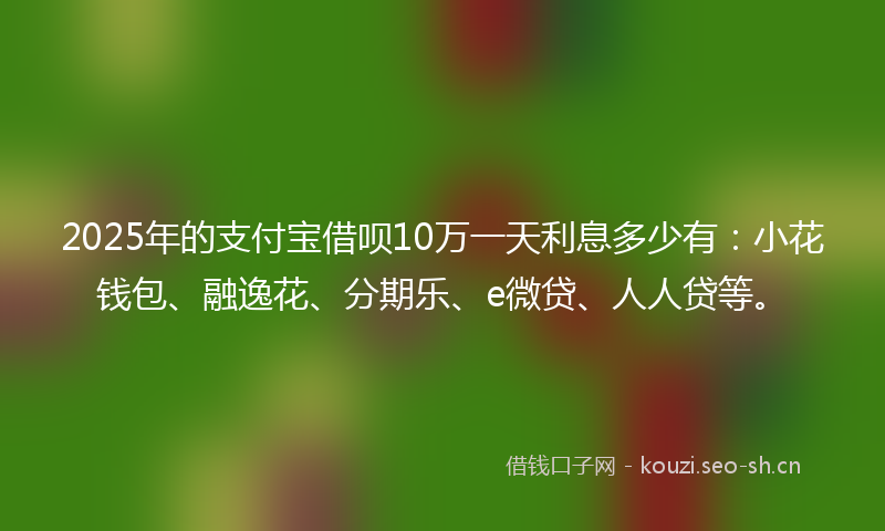 2025年的支付宝借呗10万一天利息多少有：小花钱包、融逸花、分期乐、e微贷、人人贷等。