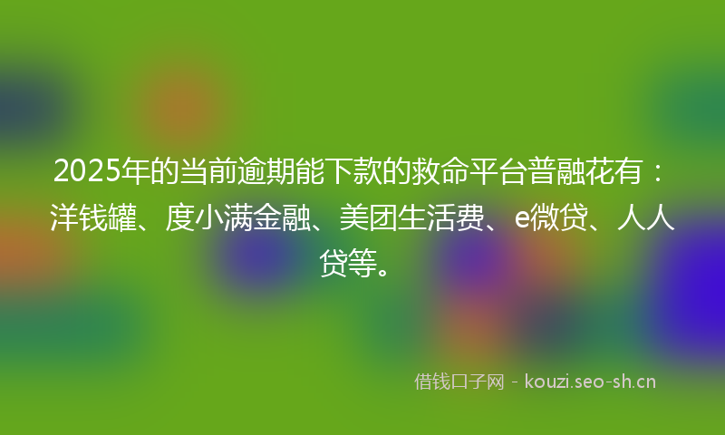 2025年的当前逾期能下款的救命平台普融花有：洋钱罐、度小满金融、美团生活费、e微贷、人人贷等。
