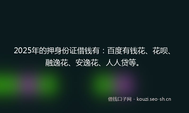 2025年的押身份证借钱有：百度有钱花、花呗、融逸花、安逸花、人人贷等。