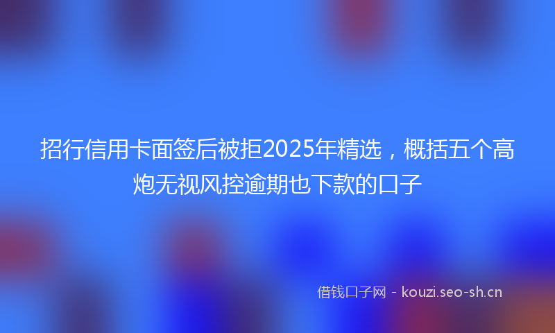 招行信用卡面签后被拒2025年精选，概括五个高炮无视风控逾期也下款的口子