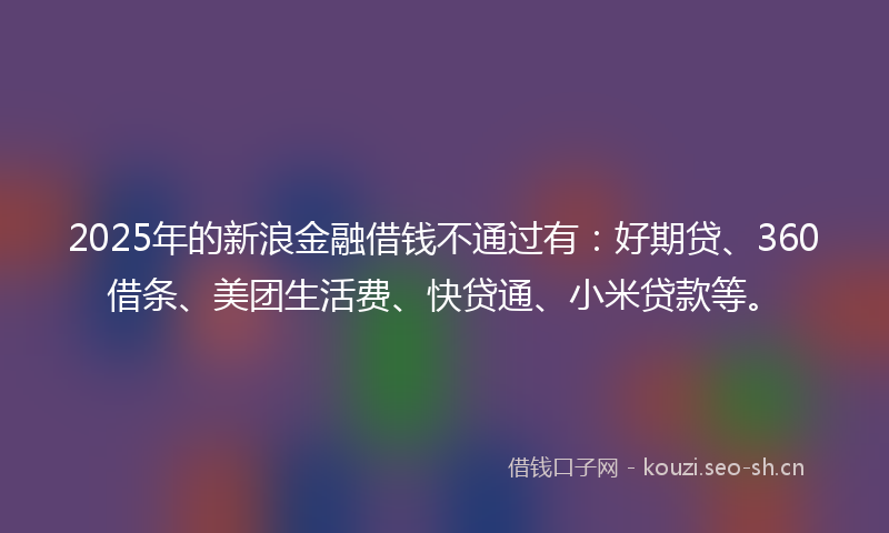 2025年的新浪金融借钱不通过有：好期贷、360借条、美团生活费、快贷通、小米贷款等。