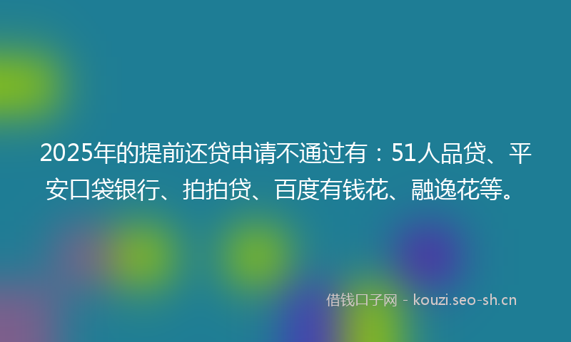 2025年的提前还贷申请不通过有：51人品贷、平安口袋银行、拍拍贷、百度有钱花、融逸花等。