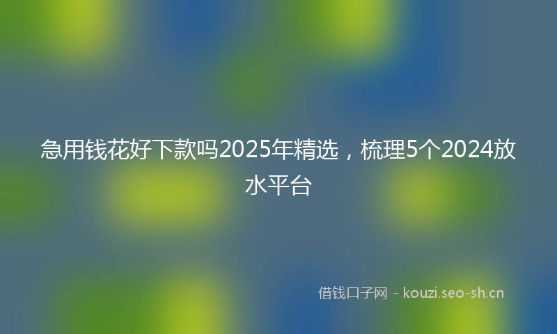 急用钱花好下款吗2025年精选，梳理5个2024放水平台