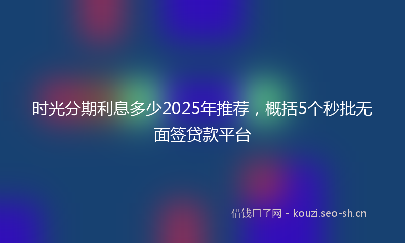 时光分期利息多少2025年推荐，概括5个秒批无面签贷款平台