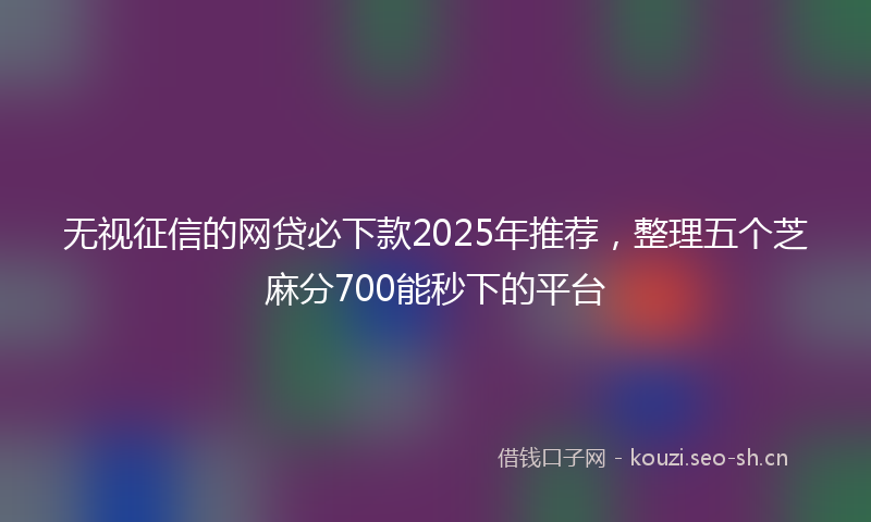 无视征信的网贷必下款2025年推荐，整理五个芝麻分700能秒下的平台