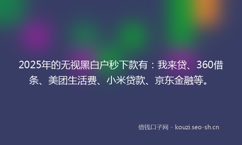 2025年的无视黑白户秒下款有：我来贷、360借条、美团生活费、小米贷款、京东金融等。