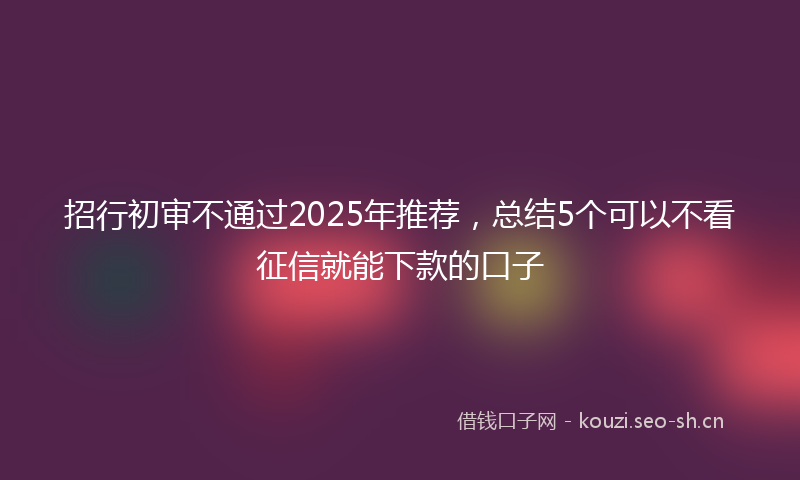 招行初审不通过2025年推荐，总结5个可以不看征信就能下款的口子