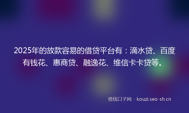 2025年的放款容易的借贷平台有：滴水贷、百度有钱花、惠商贷、融逸花、维信卡卡贷等。