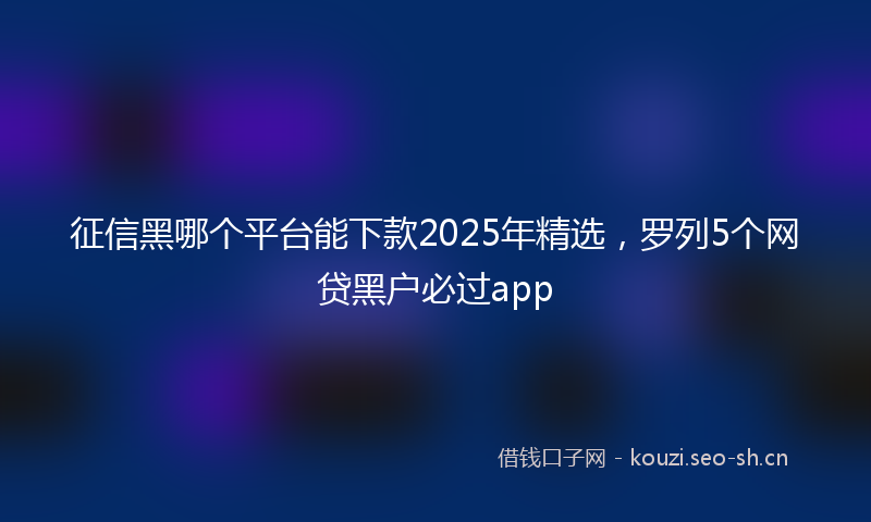 征信黑哪个平台能下款2025年精选，罗列5个网贷黑户必过app