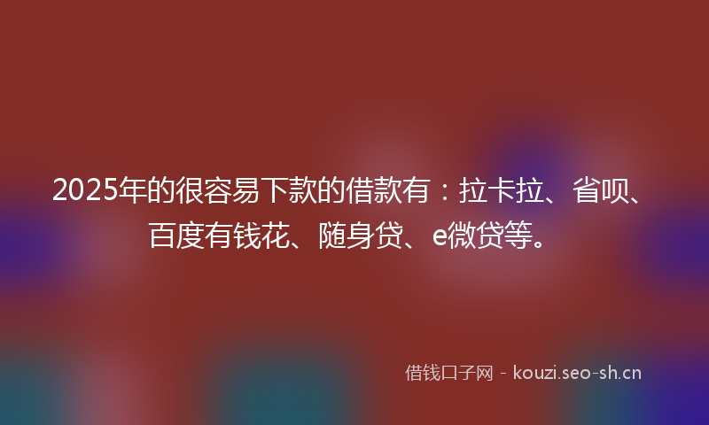 2025年的很容易下款的借款有：拉卡拉、省呗、百度有钱花、随身贷、e微贷等。