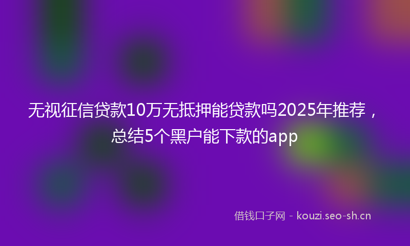 无视征信贷款10万无抵押能贷款吗2025年推荐，总结5个黑户能下款的app