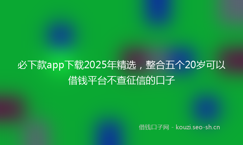 必下款app下载2025年精选，整合五个20岁可以借钱平台不查征信的口子