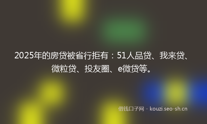 2025年的房贷被省行拒有：51人品贷、我来贷、微粒贷、投友圈、e微贷等。