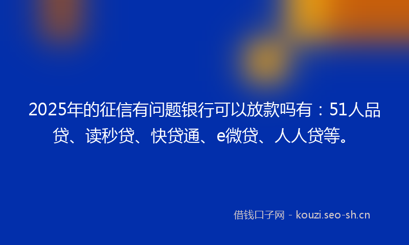 2025年的征信有问题银行可以放款吗有：51人品贷、读秒贷、快贷通、e微贷、人人贷等。