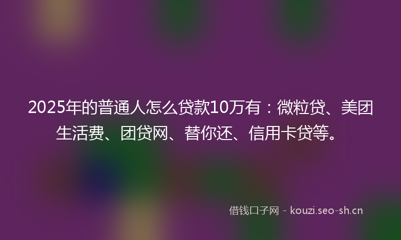 2025年的普通人怎么贷款10万有：微粒贷、美团生活费、团贷网、替你还、信用卡贷等。