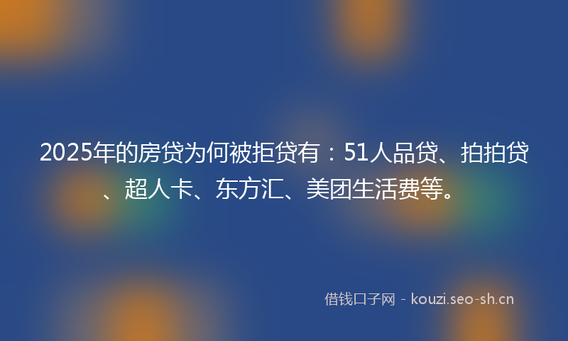 2025年的房贷为何被拒贷有：51人品贷、拍拍贷、超人卡、东方汇、美团生活费等。