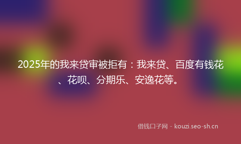 2025年的我来贷审被拒有：我来贷、百度有钱花、花呗、分期乐、安逸花等。