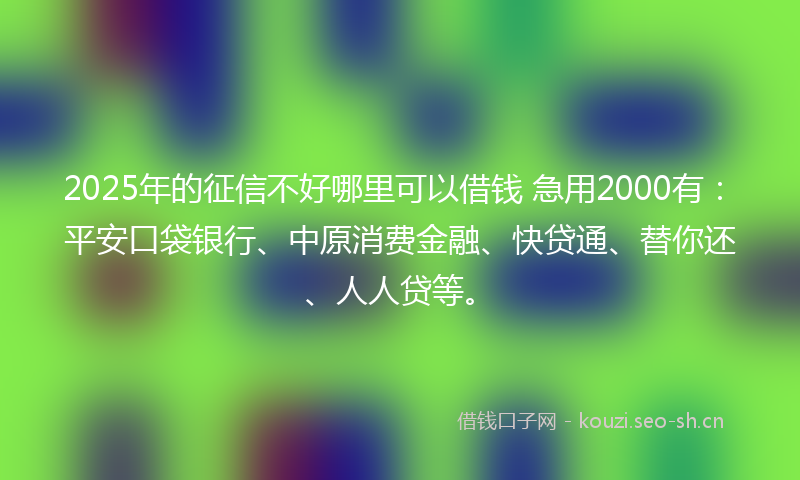 2025年的征信不好哪里可以借钱 急用2000有：平安口袋银行、中原消费金融、快贷通、替你还、人人贷等。