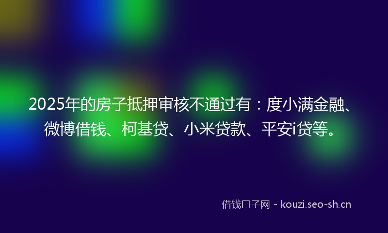 2025年的房子抵押审核不通过有：度小满金融、微博借钱、柯基贷、小米贷款、平安i贷等。