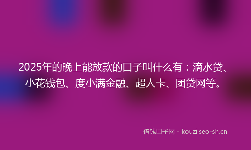 2025年的晚上能放款的口子叫什么有：滴水贷、小花钱包、度小满金融、超人卡、团贷网等。