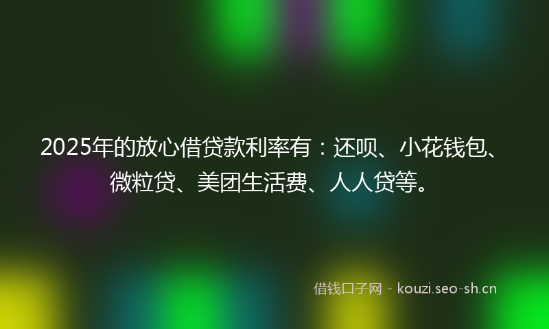 2025年的放心借贷款利率有：还呗、小花钱包、微粒贷、美团生活费、人人贷等。
