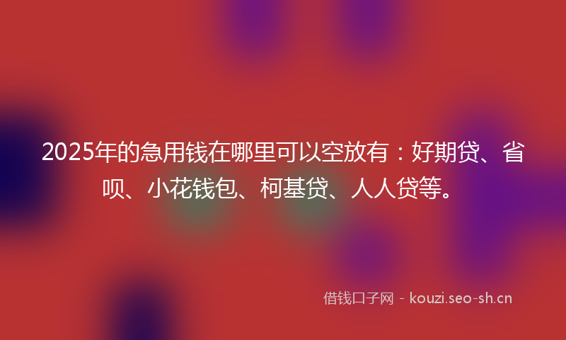2025年的急用钱在哪里可以空放有：好期贷、省呗、小花钱包、柯基贷、人人贷等。