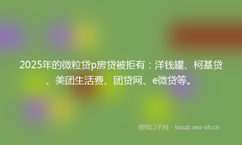 2025年的微粒贷p房贷被拒有:洋钱罐、柯基贷、美团生活费、团贷网、e微贷等。