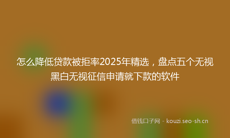 怎么降低贷款被拒率2025年精选，盘点五个无视黑白无视征信申请就下款的软件