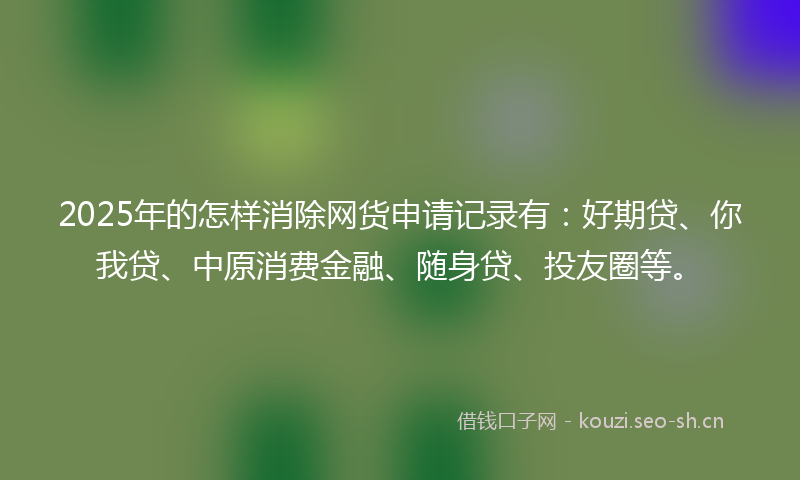2025年的怎样消除网货申请记录有：好期贷、你我贷、中原消费金融、随身贷、投友圈等。
