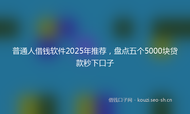 普通人借钱软件2025年推荐，盘点五个5000块贷款秒下口子