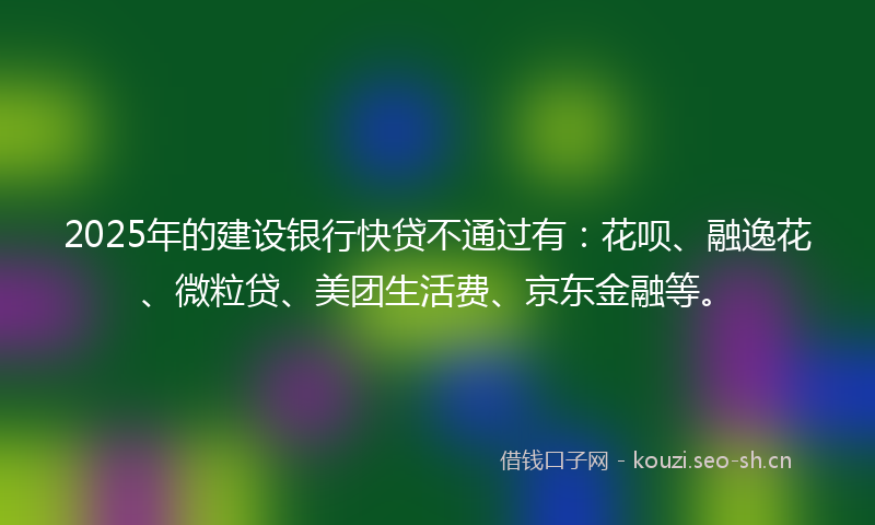 2025年的建设银行快贷不通过有：花呗、融逸花、微粒贷、美团生活费、京东金融等。