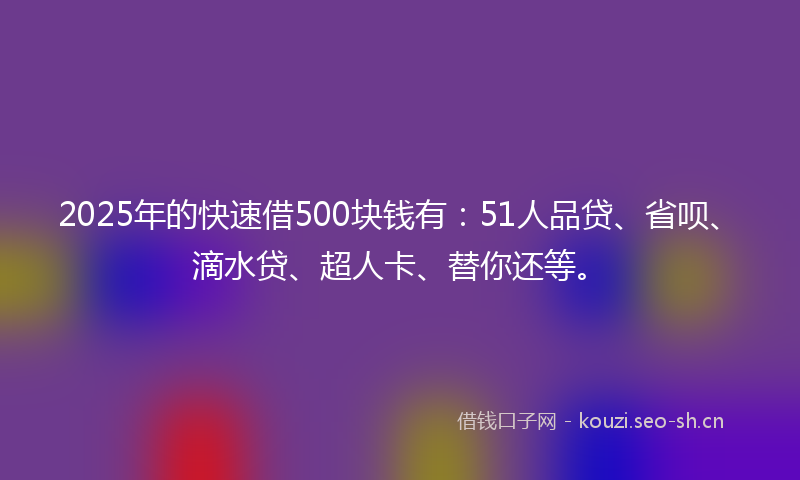 2025年的快速借500块钱有：51人品贷、省呗、滴水贷、超人卡、替你还等。