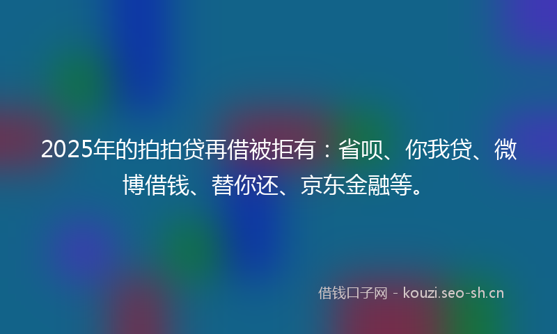 2025年的拍拍贷再借被拒有：省呗、你我贷、微博借钱、替你还、京东金融等。