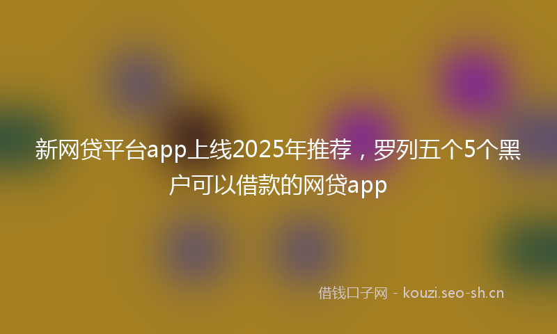 新网贷平台app上线2025年推荐，罗列五个5个黑户可以借款的网贷app