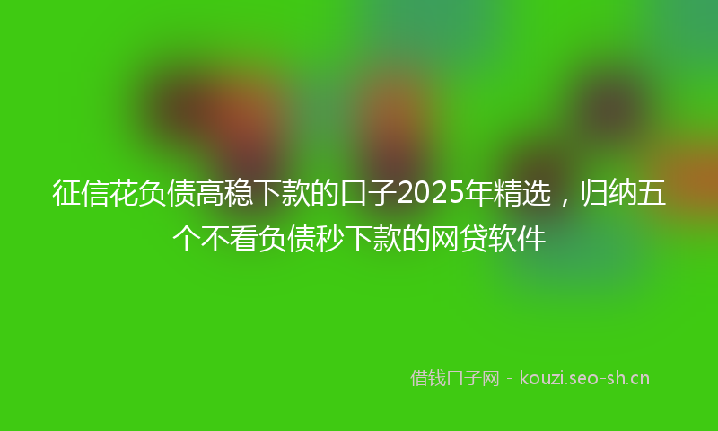 征信花负债高稳下款的口子2025年精选，归纳五个不看负债秒下款的网贷软件