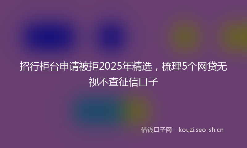 招行柜台申请被拒2025年精选，梳理5个网贷无视不查征信口子