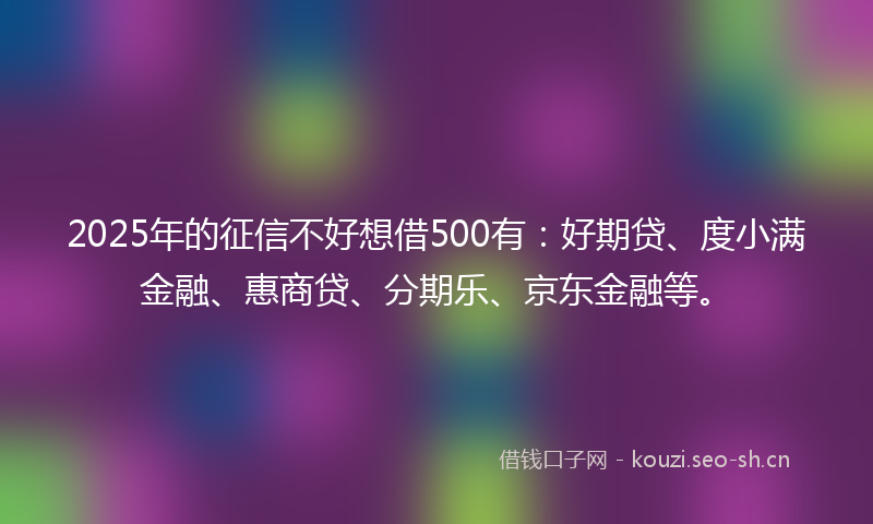 2025年的征信不好想借500有：好期贷、度小满金融、惠商贷、分期乐、京东金融等。