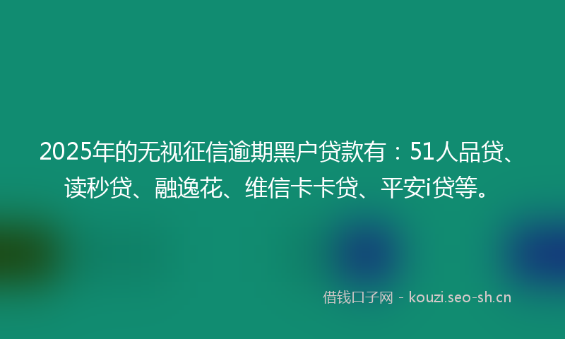2025年的无视征信逾期黑户贷款有：51人品贷、读秒贷、融逸花、维信卡卡贷、平安i贷等。