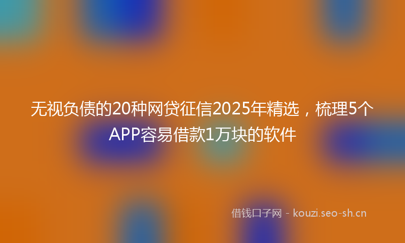 无视负债的20种网贷征信2025年精选，梳理5个APP容易借款1万块的软件