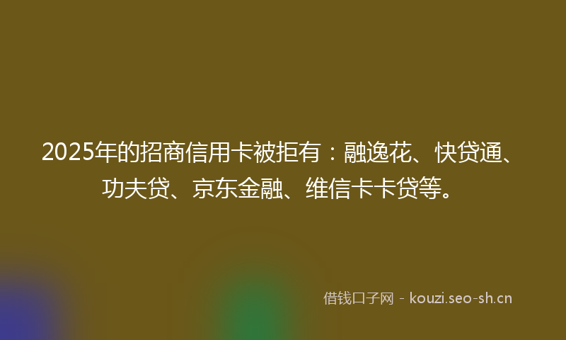 2025年的招商信用卡被拒有：融逸花、快贷通、功夫贷、京东金融、维信卡卡贷等。