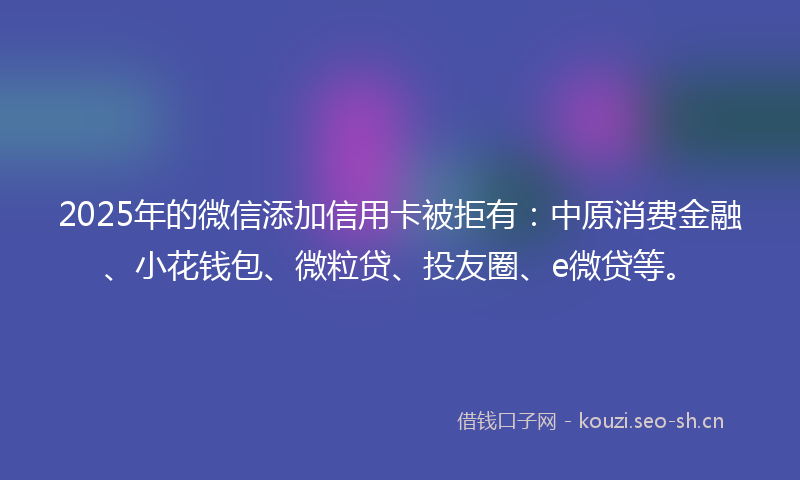 2025年的微信添加信用卡被拒有：中原消费金融、小花钱包、微粒贷、投友圈、e微贷等。
