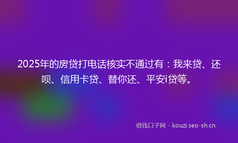2025年的房贷打电话核实不通过有:我来贷、还呗、信用卡贷、替你还、平安i贷等。