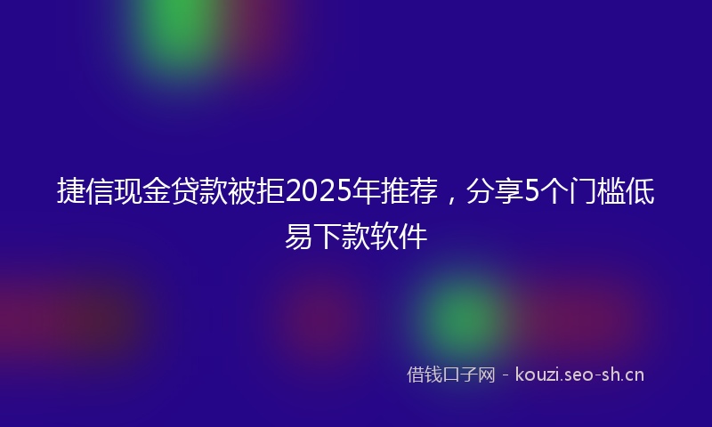 捷信现金贷款被拒2025年推荐，分享5个门槛低易下款软件