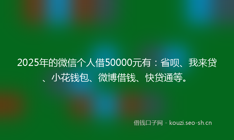 2025年的微信个人借50000元有：省呗、我来贷、小花钱包、微博借钱、快贷通等。