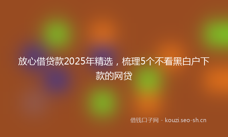 放心借贷款2025年精选，梳理5个不看黑白户下款的网贷