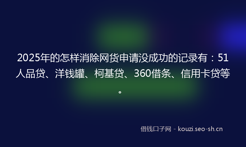 2025年的怎样消除网货申请没成功的记录有：51人品贷、洋钱罐、柯基贷、360借条、信用卡贷等。