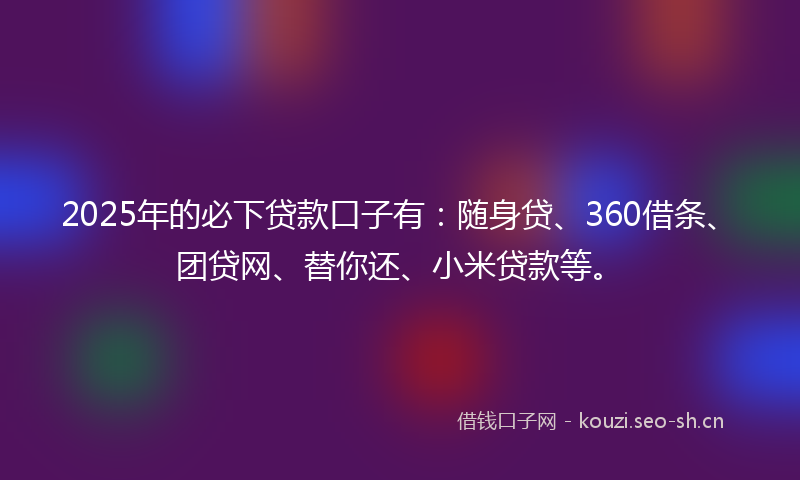 2025年的必下贷款口子有：随身贷、360借条、团贷网、替你还、小米贷款等。